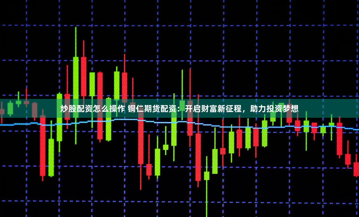 炒股配资怎么操作 铜仁期货配资：开启财富新征程，助力投资梦想