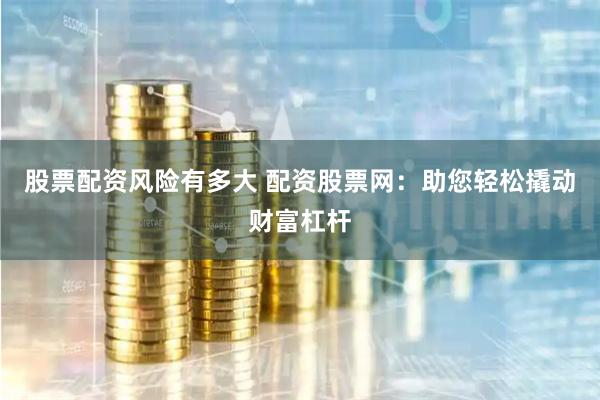 股票配资风险有多大 配资股票网：助您轻松撬动财富杠杆