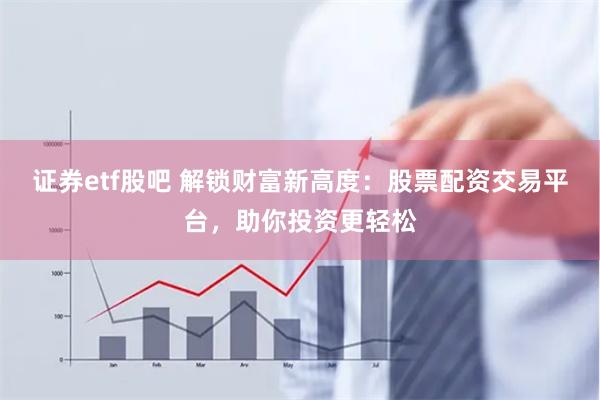 证券etf股吧 解锁财富新高度：股票配资交易平台，助你投资更轻松