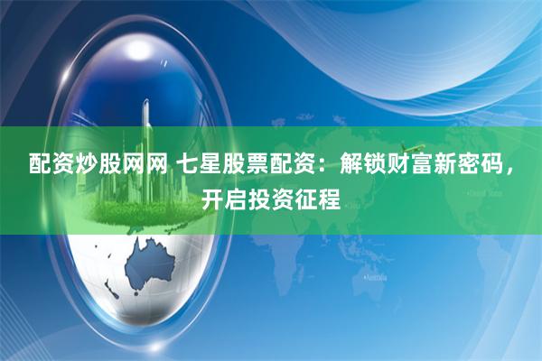 配资炒股网网 七星股票配资：解锁财富新密码，开启投资征程