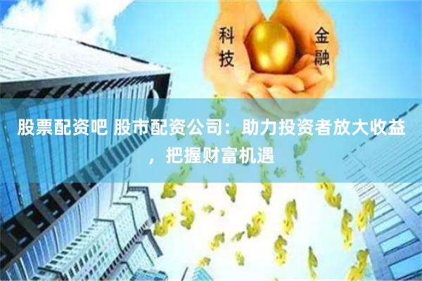 股票配资吧 股市配资公司：助力投资者放大收益，把握财富机遇