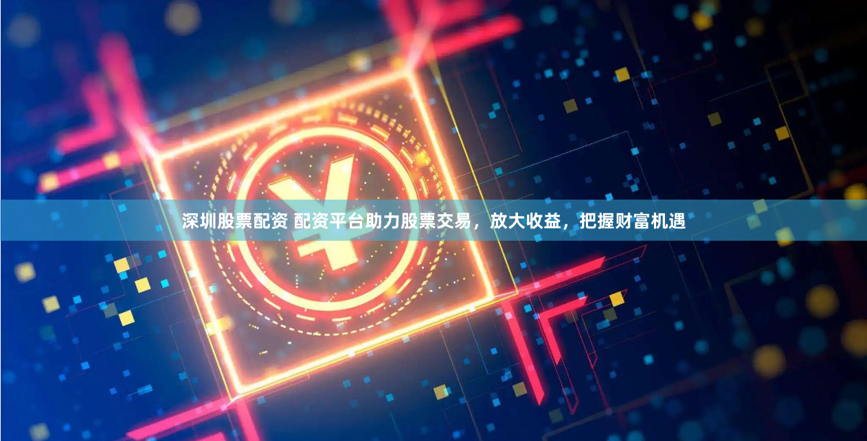 深圳股票配资 配资平台助力股票交易，放大收益，把握财富机遇